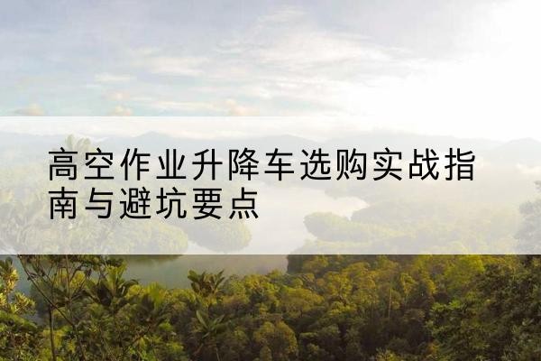 红花岗升降车怎么选-高空作业升降车选购实战指南与避坑要点