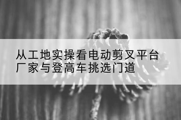 红花岗电动剪叉升降平台厂家-从工地实操看电动剪叉平台厂家与登高车挑选门道