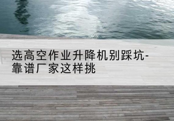 红花岗剪叉式升降机厂家-选高空作业升降机别踩坑-靠谱厂家这样挑
