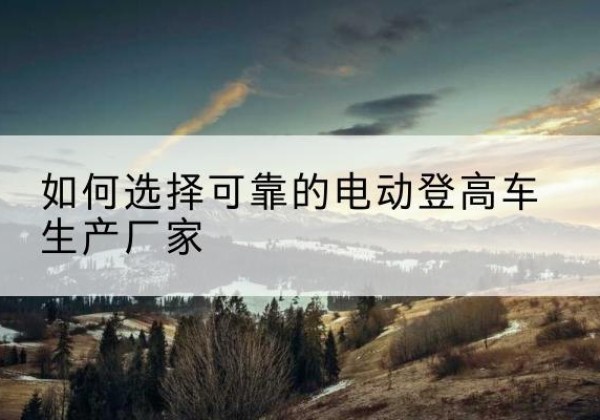 红花岗电动登高车厂家-如何选择可靠的电动登高车生产厂家