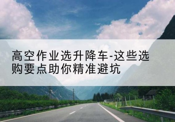 红花岗升降车厂家-高空作业选升降车-这些选购要点助你*避坑
