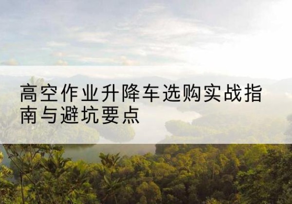 红花岗升降车怎么选-高空作业升降车选购实战指南与避坑要点