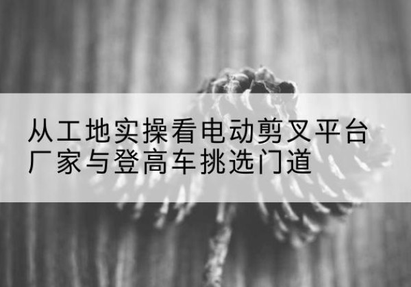 红花岗电动剪叉升降平台厂家-从工地实操看电动剪叉平台厂家与登高车挑选门道